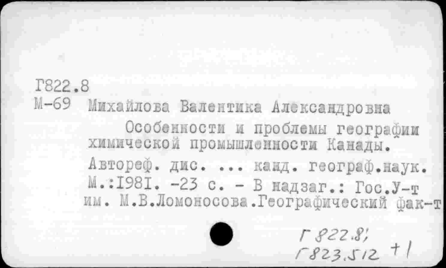 ﻿Г822.8
М-69 Михайлова Валентина Александровна
Особенности и проблемы географии химической промышленности Канады/ Автореф. дис. ... канд. географ.наук. М.:1981. -23 с. - В надзаг.: Гос.У-т им. М.В.Ломоносова.Географический фак-
/"«Ггз.чГ/а '